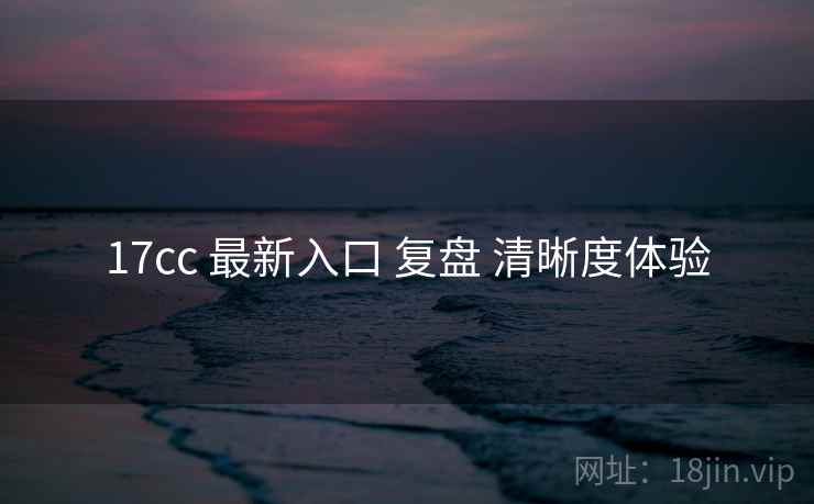 17cc 最新入口 复盘 清晰度体验 17cc 最新入口 复盘 清晰度体验
