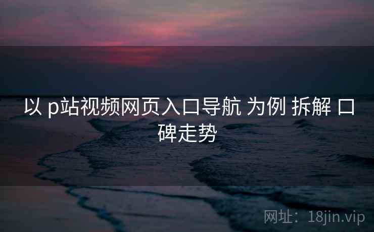 以 p站视频网页入口导航 为例 拆解 口碑走势