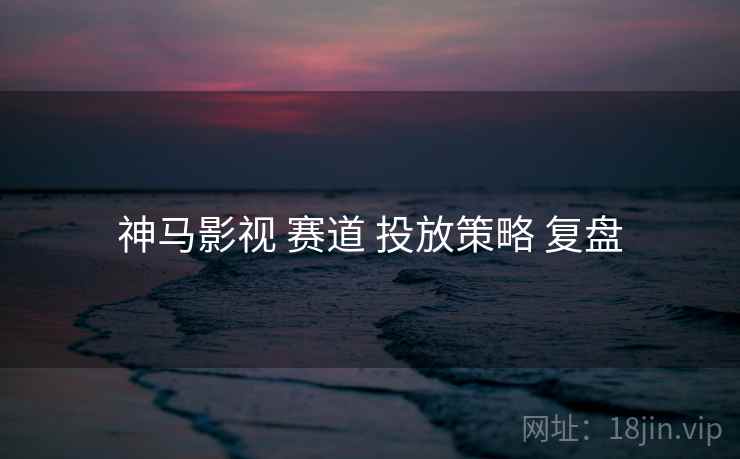 神马影视 赛道 投放策略 复盘