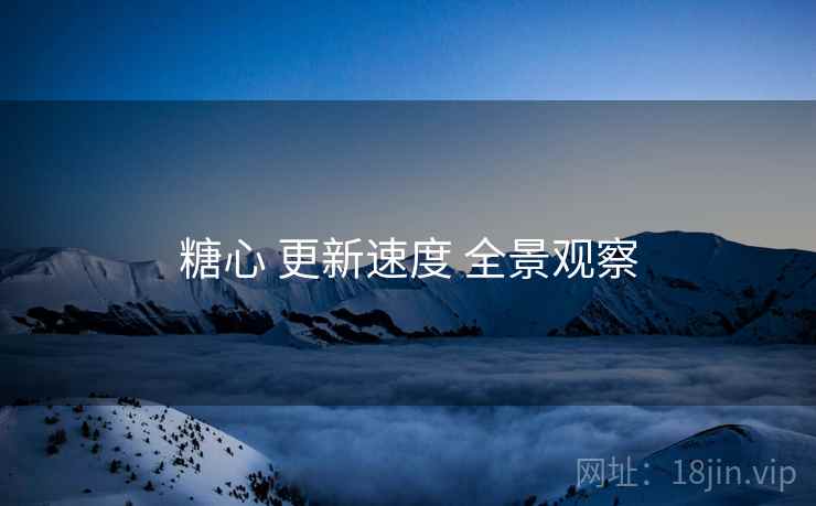 糖心 更新速度 全景观察 糖心 更新速度 全景观察