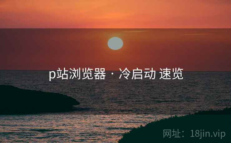 p站浏览器 · 冷启动 速览 p站浏览器 · 冷启动 速览