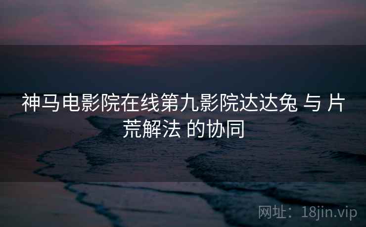 神马电影院在线第九影院达达兔 与 片荒解法 的协同 神马电影院在线第九影院达达兔 与 片荒解法 的协同