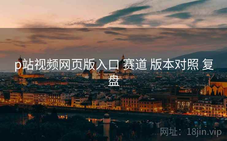 p站视频网页版入口 赛道 版本对照 复盘